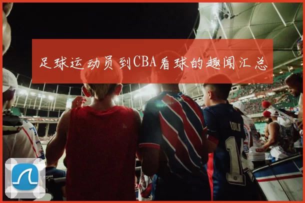 足球运动员到CBA看球的趣闻汇总