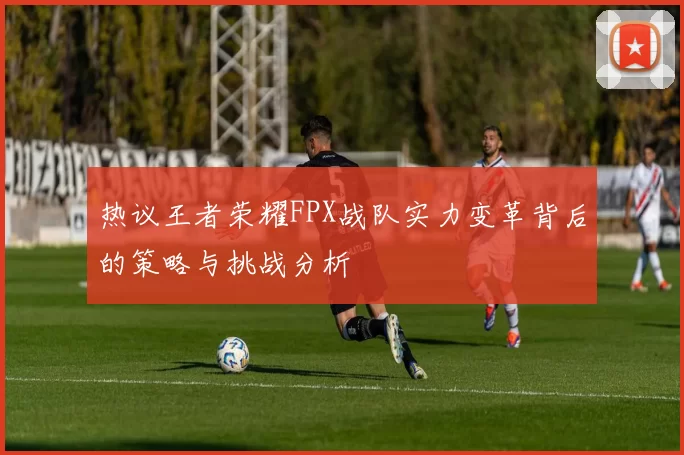 热议王者荣耀FPX战队实力变革背后的策略与挑战分析