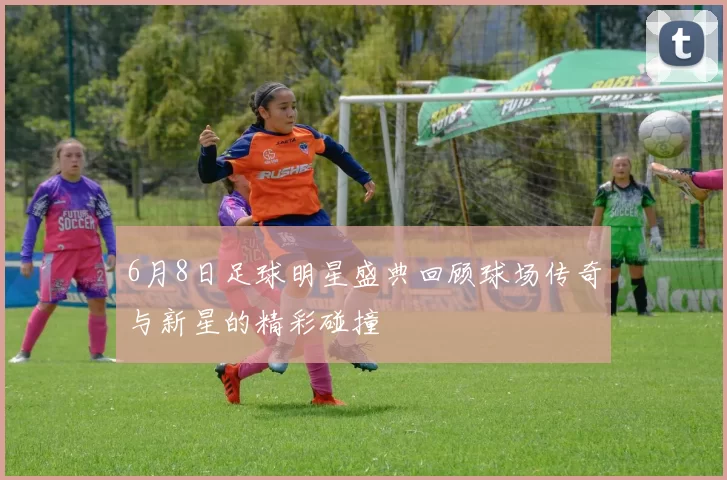 6月8日足球明星盛典回顾球场传奇与新星的精彩碰撞