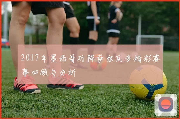 2017年墨西哥对阵萨尔瓦多精彩赛事回顾与分析
