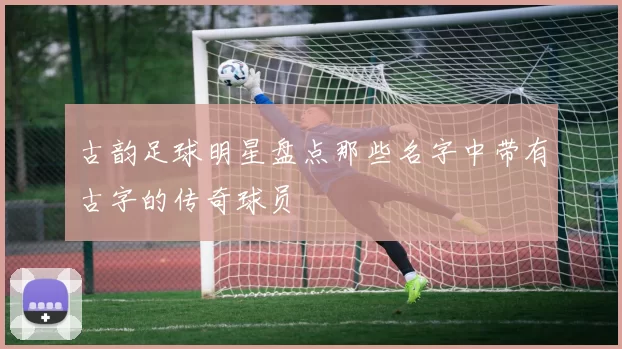 古韵足球明星盘点那些名字中带有古字的传奇球员