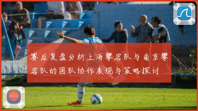 赛后复盘分析上海攀岩队与南京攀岩队的团队协作表现与策略探讨
