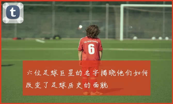 六位足球巨星的名字揭晓他们如何改变了足球历史的面貌
