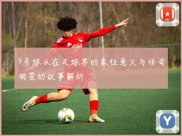 9号球衣在足球界的象征意义与传奇明星的故事解析