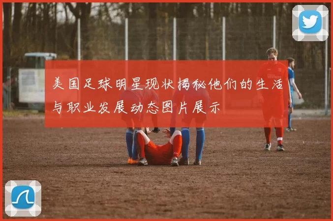 美国足球明星现状揭秘他们的生活与职业发展动态图片展示
