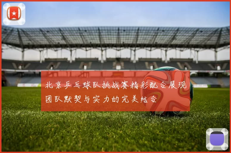 北京乒乓球队挑战赛精彩配合展现团队默契与实力的完美结合