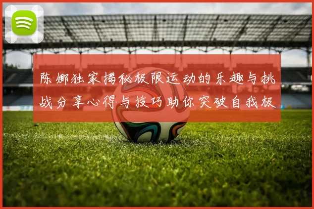 陈娜独家揭秘极限运动的乐趣与挑战分享心得与技巧助你突破自我极限