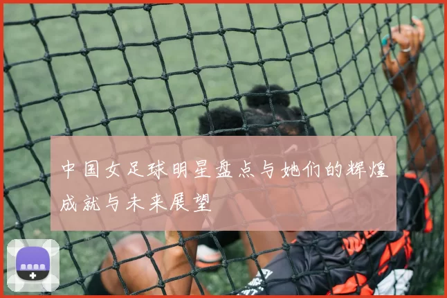 中国女足球明星盘点与她们的辉煌成就与未来展望