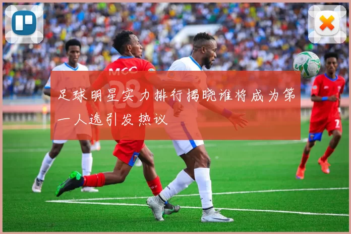 足球明星实力排行揭晓谁将成为第一人选引发热议