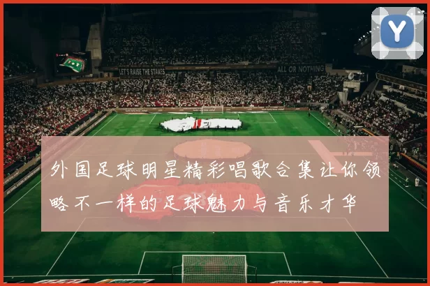 外国足球明星精彩唱歌合集让你领略不一样的足球魅力与音乐才华