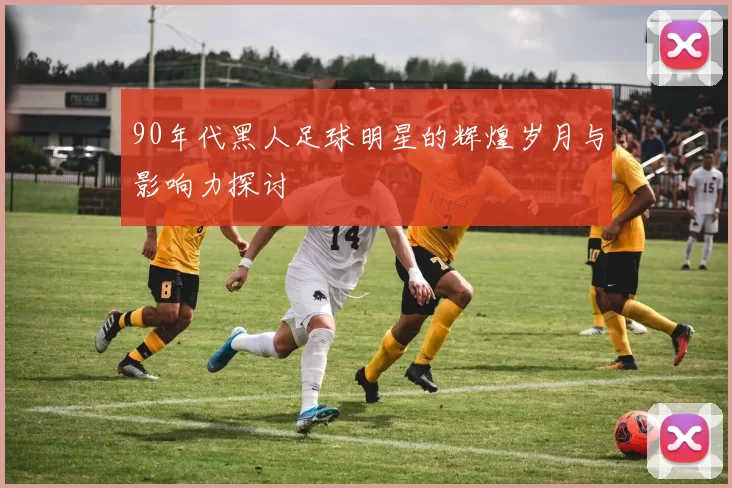 90年代黑人足球明星的辉煌岁月与影响力探讨