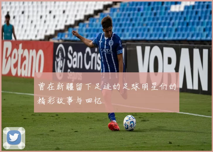 曾在新疆留下足迹的足球明星们的精彩故事与回忆