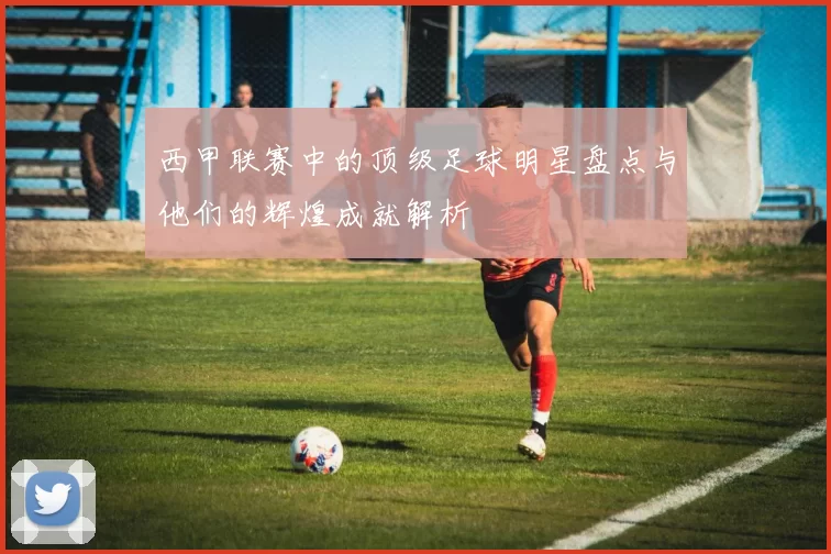 西甲联赛中的顶级足球明星盘点与他们的辉煌成就解析