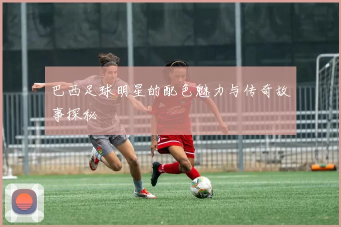 巴西足球明星的配色魅力与传奇故事探秘