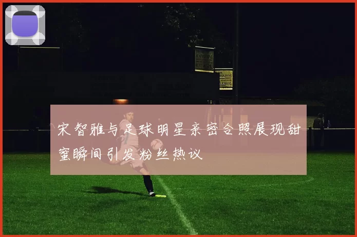 宋智雅与足球明星亲密合照展现甜蜜瞬间引发粉丝热议