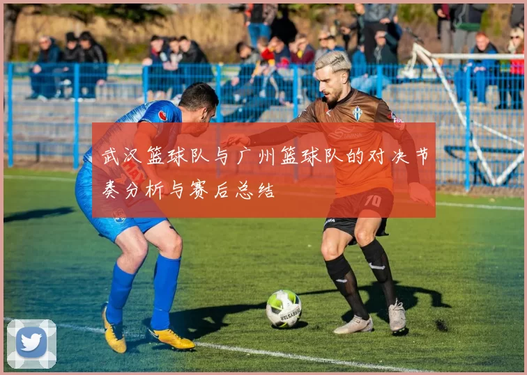 武汉篮球队与广州篮球队的对决节奏分析与赛后总结