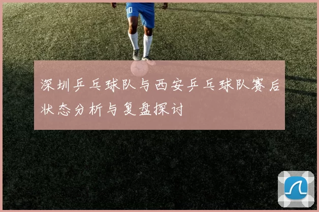 深圳乒乓球队与西安乒乓球队赛后状态分析与复盘探讨