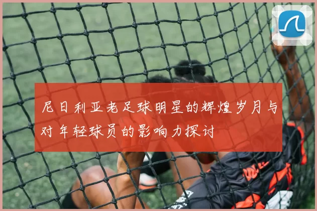 尼日利亚老足球明星的辉煌岁月与对年轻球员的影响力探讨