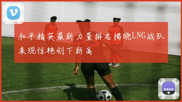 和平精英最新力量排名揭晓LNG战队表现惊艳创下新高