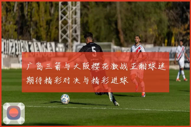 广岛三箭与大阪樱花激战正酣球迷期待精彩对决与精彩进球