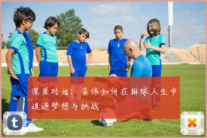 深度对话：黄伟如何在排球人生中追逐梦想与挑战
