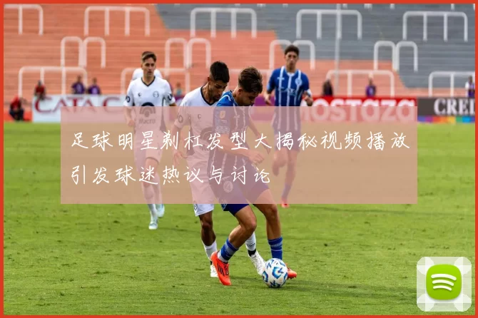 足球明星剃杠发型大揭秘视频播放引发球迷热议与讨论