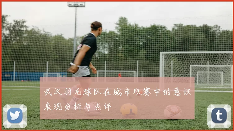 武汉羽毛球队在城市联赛中的意识表现分析与点评