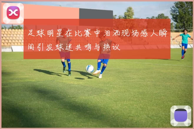 足球明星在比赛中泪洒现场感人瞬间引发球迷共鸣与热议