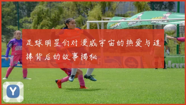 足球明星们对漫威宇宙的热爱与追捧背后的故事揭秘