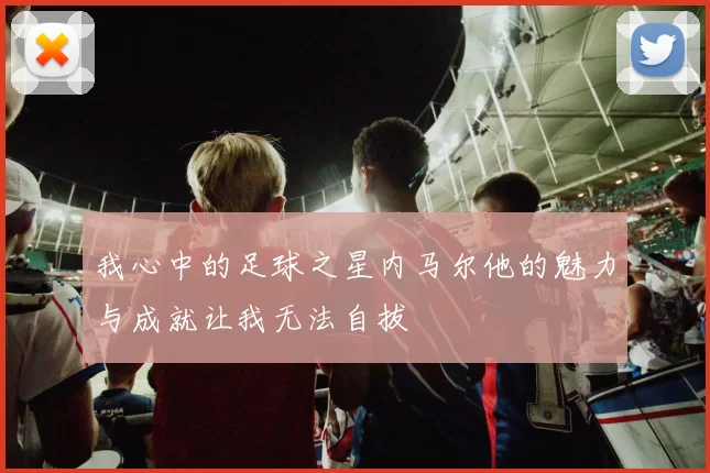 我心中的足球之星内马尔他的魅力与成就让我无法自拔