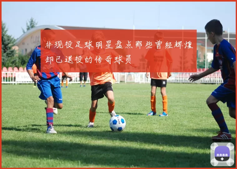 非现役足球明星盘点那些曾经辉煌却已退役的传奇球员