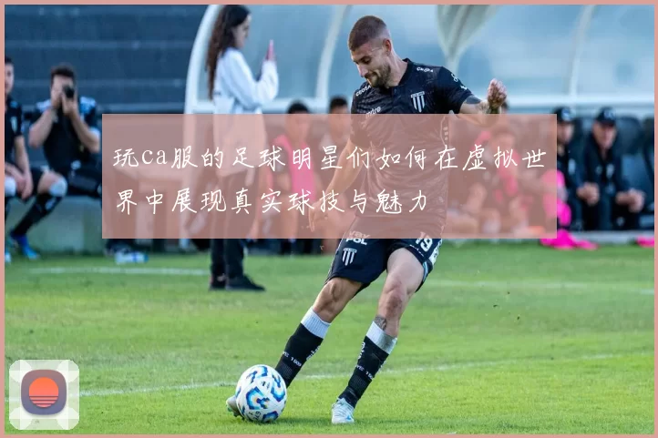 玩ca服的足球明星们如何在虚拟世界中展现真实球技与魅力