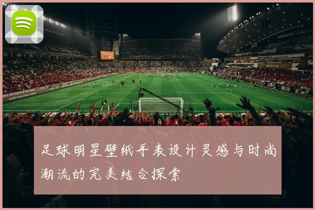 足球明星壁纸手表设计灵感与时尚潮流的完美结合探索
