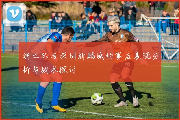 浙江队与深圳新鹏城的赛后表现分析与战术探讨
