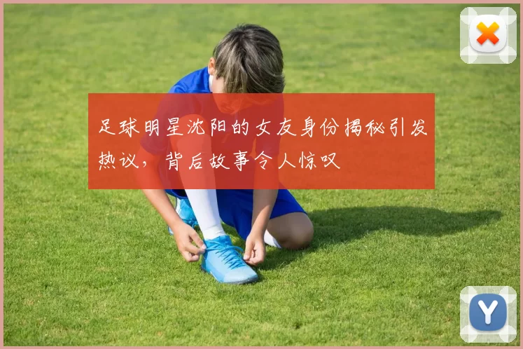 足球明星沈阳的女友身份揭秘引发热议，背后故事令人惊叹