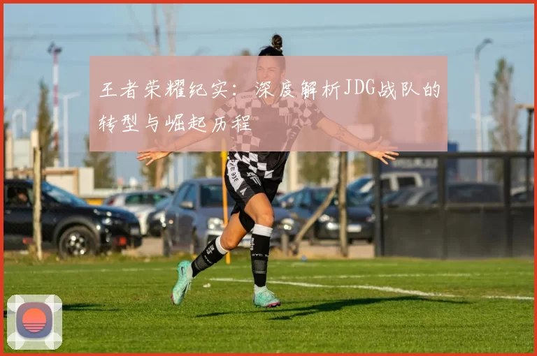 王者荣耀纪实：深度解析JDG战队的转型与崛起历程