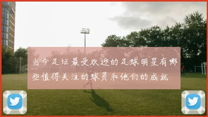 当今足坛最受欢迎的足球明星有哪些值得关注的球员和他们的成就