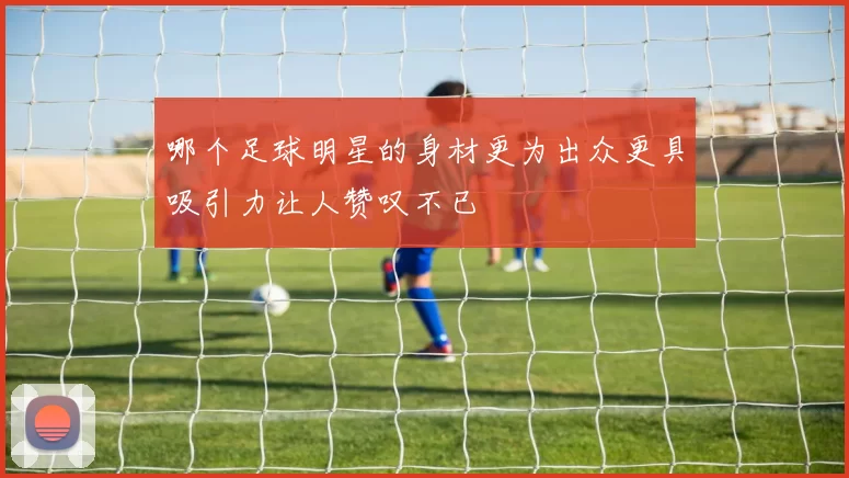 哪个足球明星的身材更为出众更具吸引力让人赞叹不已