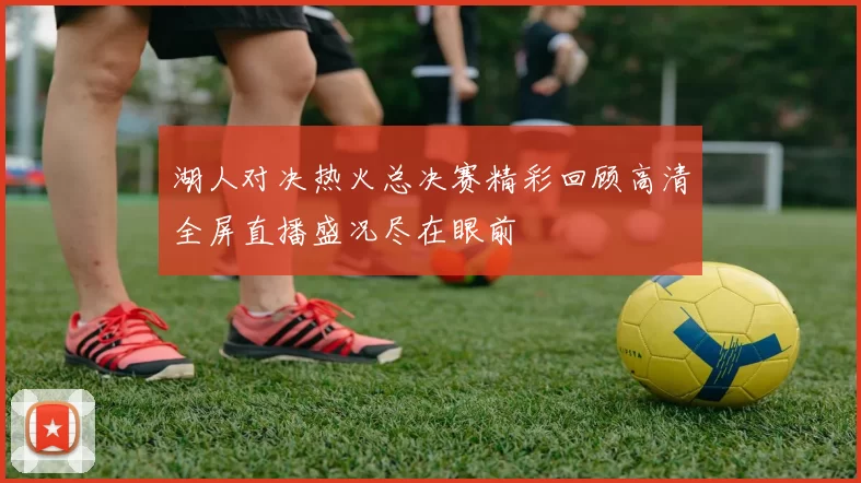 湖人对决热火总决赛精彩回顾高清全屏直播盛况尽在眼前