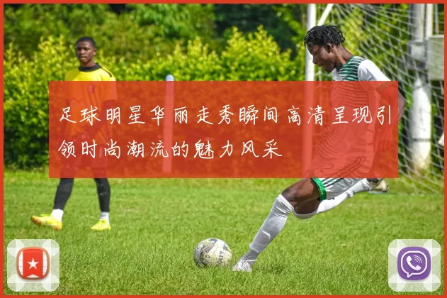 足球明星华丽走秀瞬间高清呈现引领时尚潮流的魅力风采