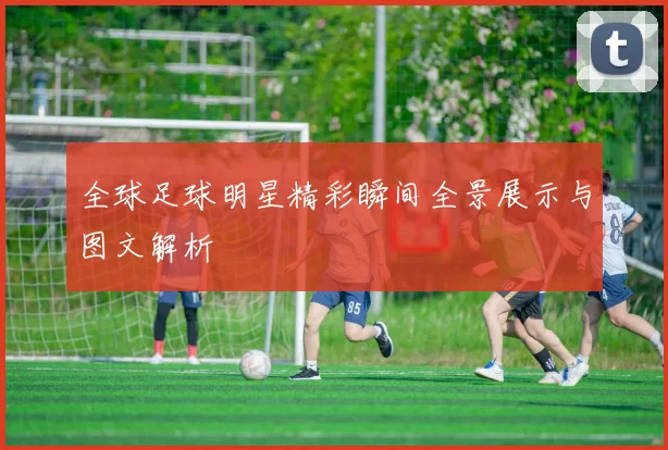 全球足球明星精彩瞬间全景展示与图文解析