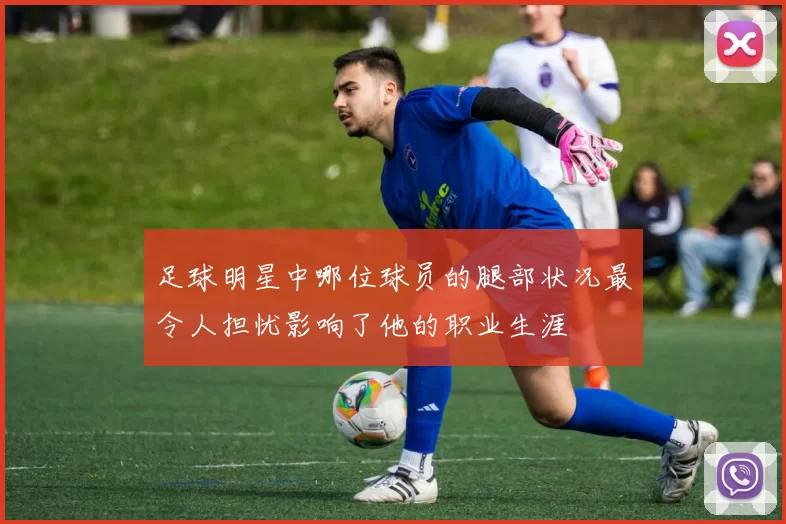 足球明星中哪位球员的腿部状况最令人担忧影响了他的职业生涯