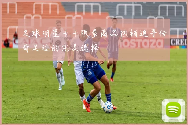 足球明星卡卡限量商品热销追寻传奇足迹的完美选择