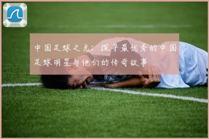 中国足球之光：探寻最优秀的中国足球明星与他们的传奇故事