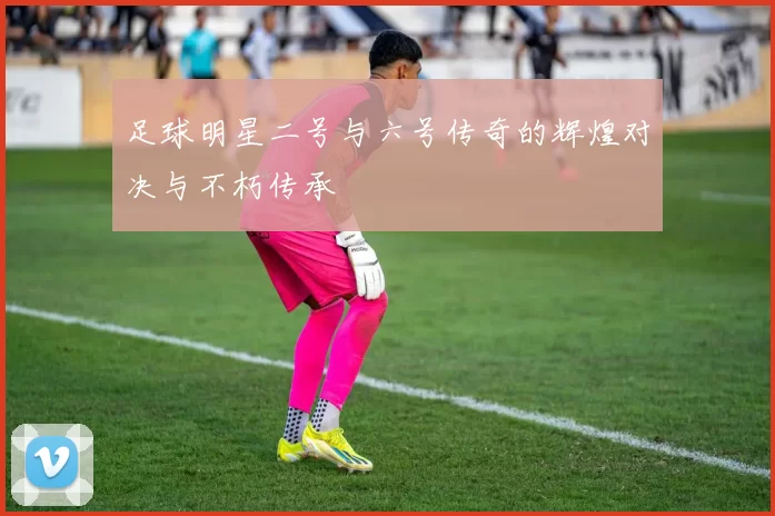 足球明星二号与六号传奇的辉煌对决与不朽传承