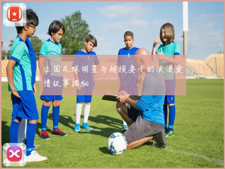 法国足球明星与超模妻子的浪漫爱情故事揭秘