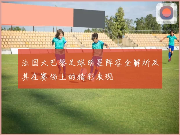 法国大巴黎足球明星阵容全解析及其在赛场上的精彩表现