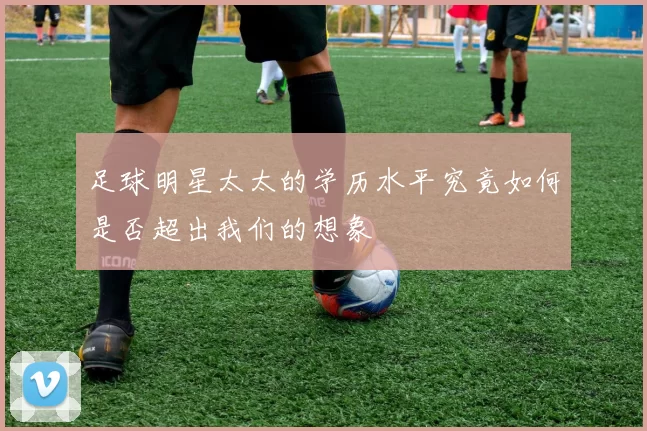 足球明星太太的学历水平究竟如何是否超出我们的想象