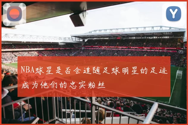 NBA球星是否会追随足球明星的足迹成为他们的忠实粉丝