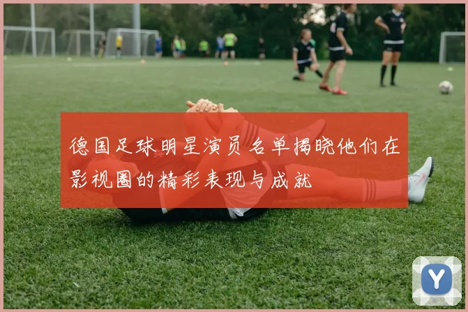 德国足球明星演员名单揭晓他们在影视圈的精彩表现与成就